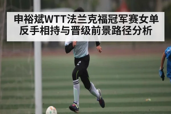 申裕斌WTT法兰克福冠军赛女单反手相持与晋级前景路径分析