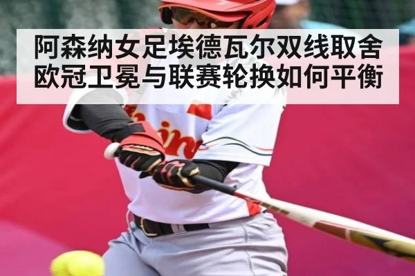 阿森纳女足埃德瓦尔双线取舍欧冠卫冕与联赛轮换如何平衡